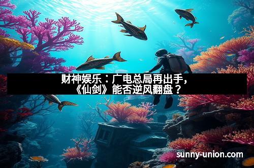 财神娱乐：广电总局再出手，《仙剑》能否逆风翻盘？